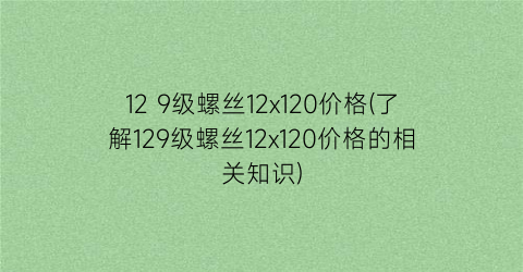 12 9级螺丝12x120价格(了解129级螺丝12x120价格的相关知识)